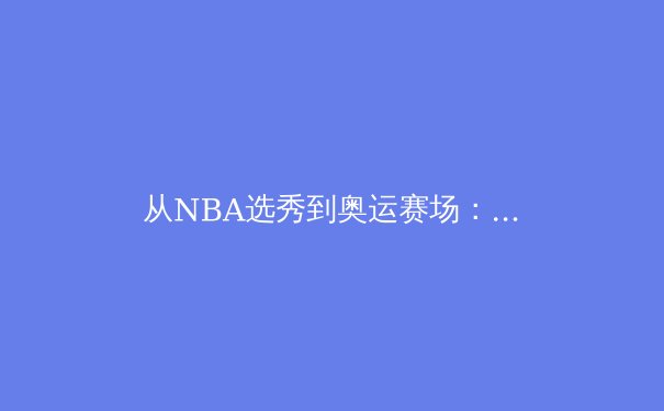 从NBA选秀到奥运赛场：中国新生代运动员的崛起与挑战 - 2