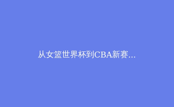 从女篮世界杯到CBA新赛季：中国篮球的传承与变革之路 - 3