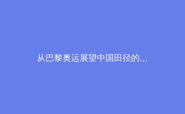 从巴黎奥运展望中国田径的突破与挑战：短跑、竞走与耐力项目的竞争新格局