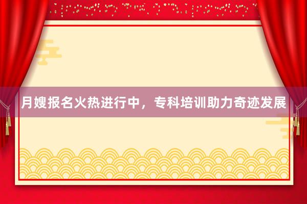 月嫂报名火热进行中，专科培训助力奇迹发展
