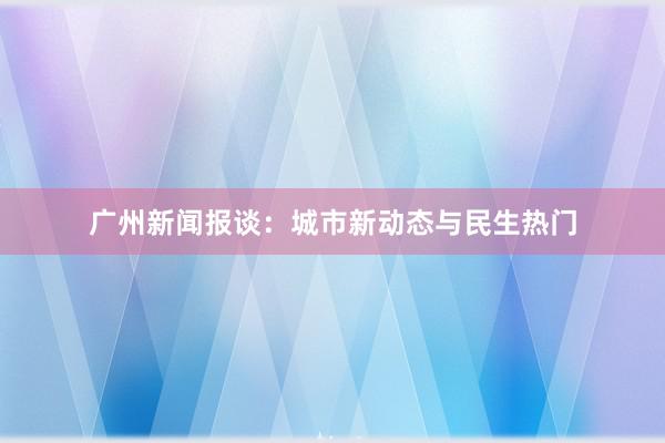 广州新闻报谈：城市新动态与民生热门