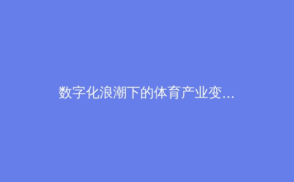 数字化浪潮下的体育产业变革：新机遇与未来挑战
