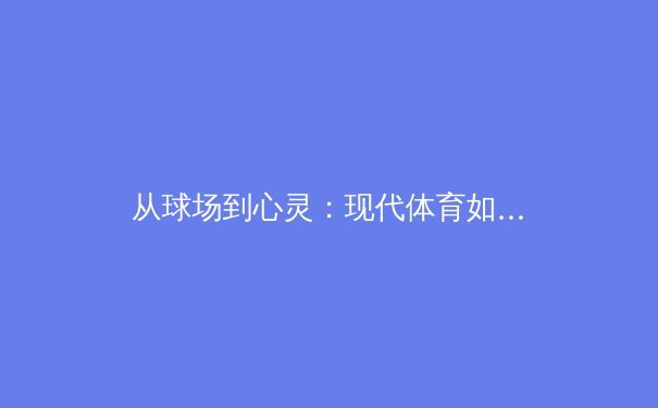 从球场到心灵：现代体育如何塑造社会凝聚力与个体价值 - 4