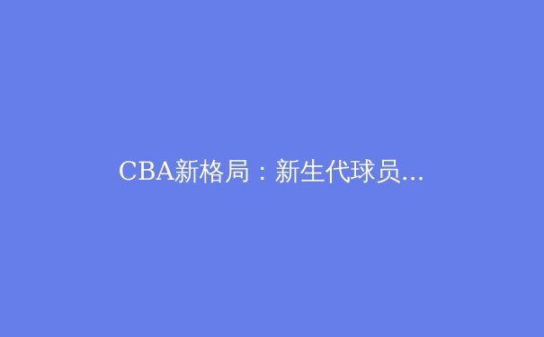 CBA新格局：新生代球员崛起与中国篮球的未来之路 - 3