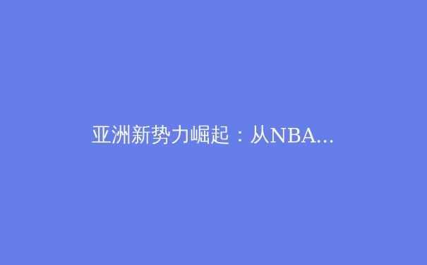 亚洲新势力崛起：从NBA到英超，东方力量如何重塑世界体坛格局 - 2