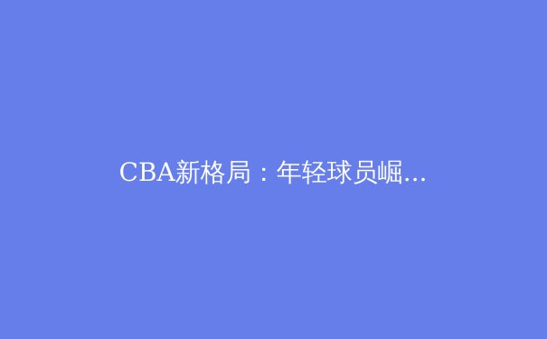CBA新格局：年轻球员崛起与传统强队变革 - 4