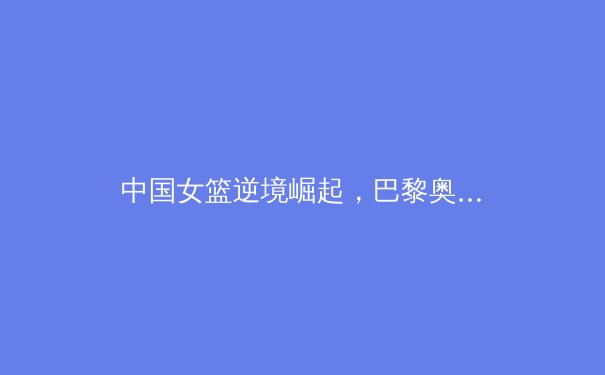 中国女篮逆境崛起，巴黎奥运周期挑战与机遇并存 - 2