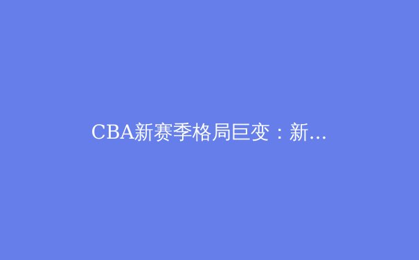 CBA新赛季格局巨变：新生代球员崛起与战术革新成主旋律