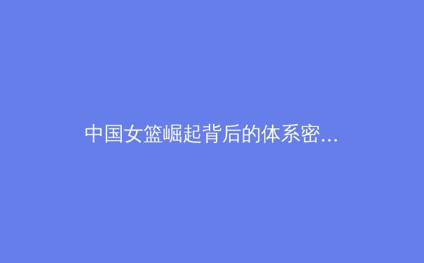中国女篮崛起背后的体系密码：从青训到国际赛场的全面革新 - 2